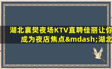 湖北襄樊夜场KTV直聘佳丽让你成为夜店焦点—湖北襄樊夜场招聘工作内容入行指引